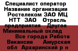 Специалист-оператор › Название организации ­ Ростелеком ЗАО МЦ НТТ, ЗАО › Отрасль предприятия ­ Другое › Минимальный оклад ­ 20 000 - Все города Работа » Вакансии   . Амурская обл.,Архаринский р-н